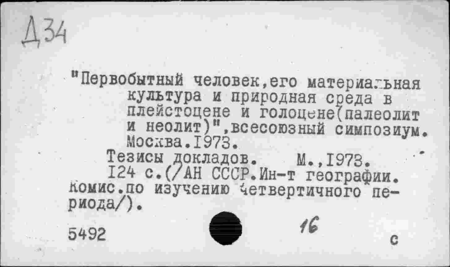 ﻿“Первобытный человек,его материальная культура и природная среда в плейстоцене и голоцене(палеолит и неолит)“.всесоюзный симпозиум Москва.1973.
Тезисы докладов. М.,1973.
124 с. (/АН СССР.Ин-т географии. Комис.по изучению Четвертичного периода/) .
5492	W	с